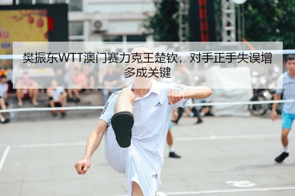樊振东WTT澳门赛力克王楚钦，对手正手失误增多成关键