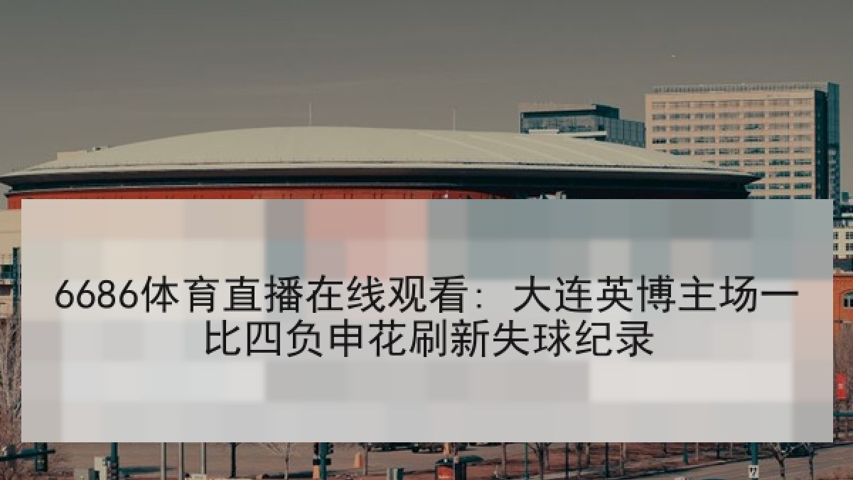 6686体育直播在线观看: 大连英博主场一比四负申花刷新失球纪录
