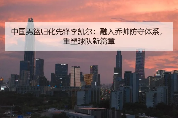 中国男篮归化先锋李凯尔：融入乔帅防守体系，重塑球队新篇章