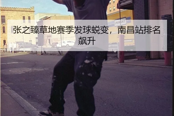 张之臻草地赛季发球蜕变，南昌站排名飙升