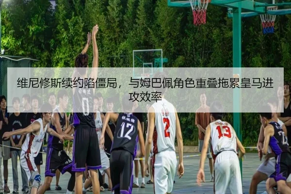 维尼修斯续约陷僵局，与姆巴佩角色重叠拖累皇马进攻效率