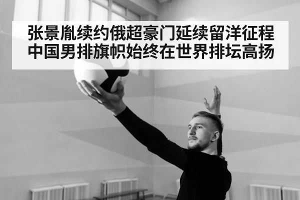 张景胤续约俄超豪门延续留洋征程中国男排旗帜始终在世界排坛高扬