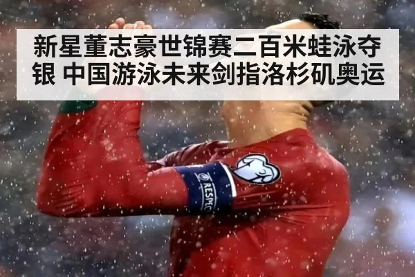新星董志豪世锦赛二百米蛙泳夺银 中国游泳未来剑指洛杉矶奥运