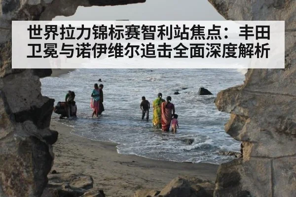 世界拉力锦标赛智利站焦点：丰田卫冕与诺伊维尔追击全面深度解析