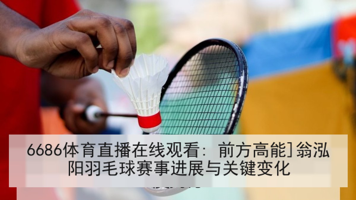 6686体育直播在线观看: 前方高能]翁泓阳羽毛球赛事进展与关键变化